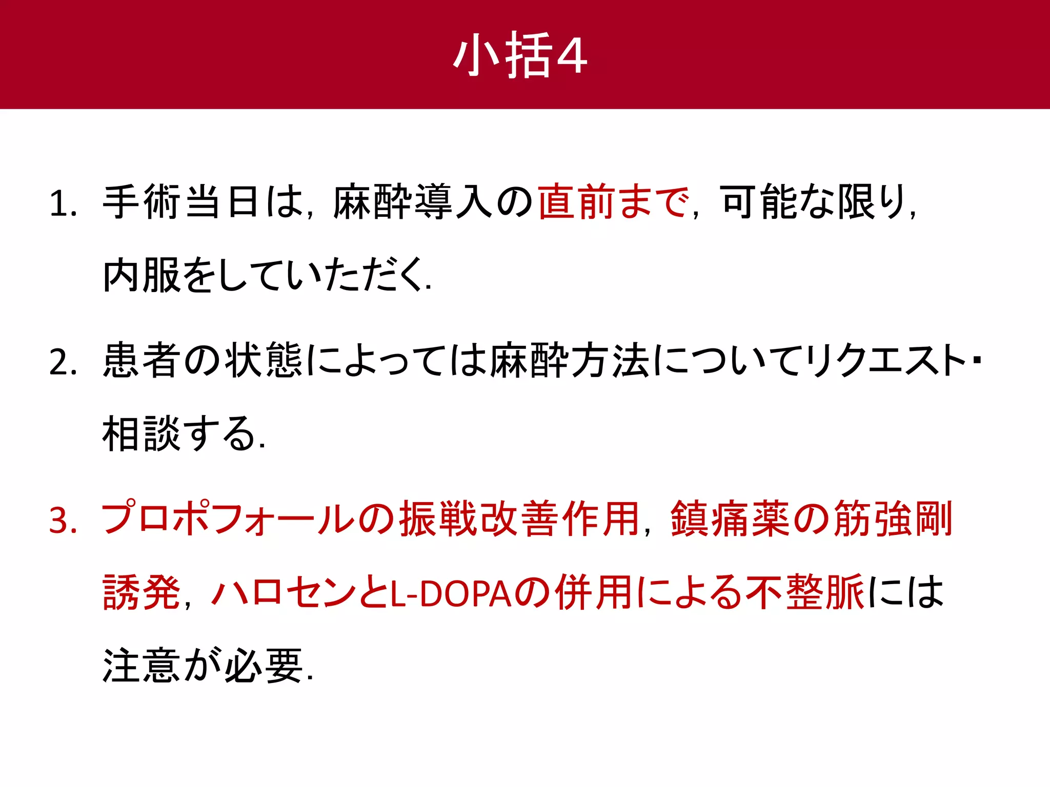 小括４ 
1. 手術当日は，麻酔導入の直前まで，可能な限り， 
内服をしていただく． 
2. 患者の状態によっては麻酔方法についてリクエスト・ 
相談する． 
3. プロポフォールの振戦改善作用，鎮痛薬の筋強剛 
誘発，ハロセンとL-DOPAの併用による不整脈には 
注意が必要． 
 