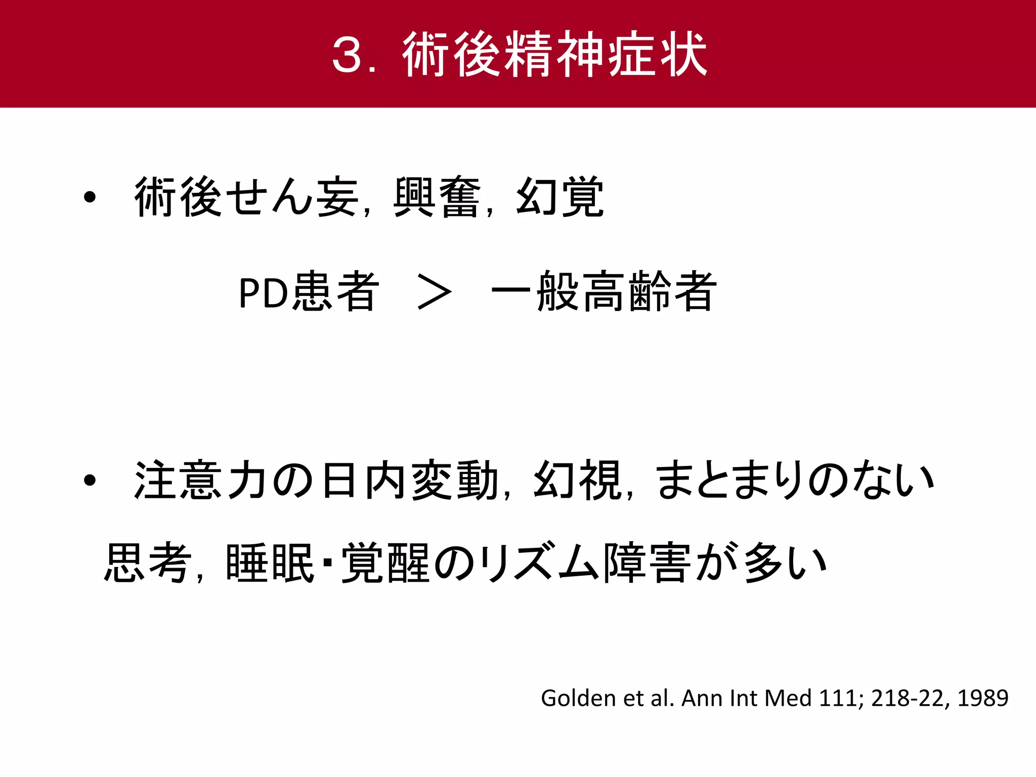 ３．術後精神症状 
• 術後せん妄，興奮，幻覚 
PD患者＞ 一般高齢者 
• 注意力の日内変動，幻視，まとまりのない 
思考，睡眠・覚醒のリズム障害が多い 
Golden et al. Ann Int Med 111; 218-22, 1989 
 