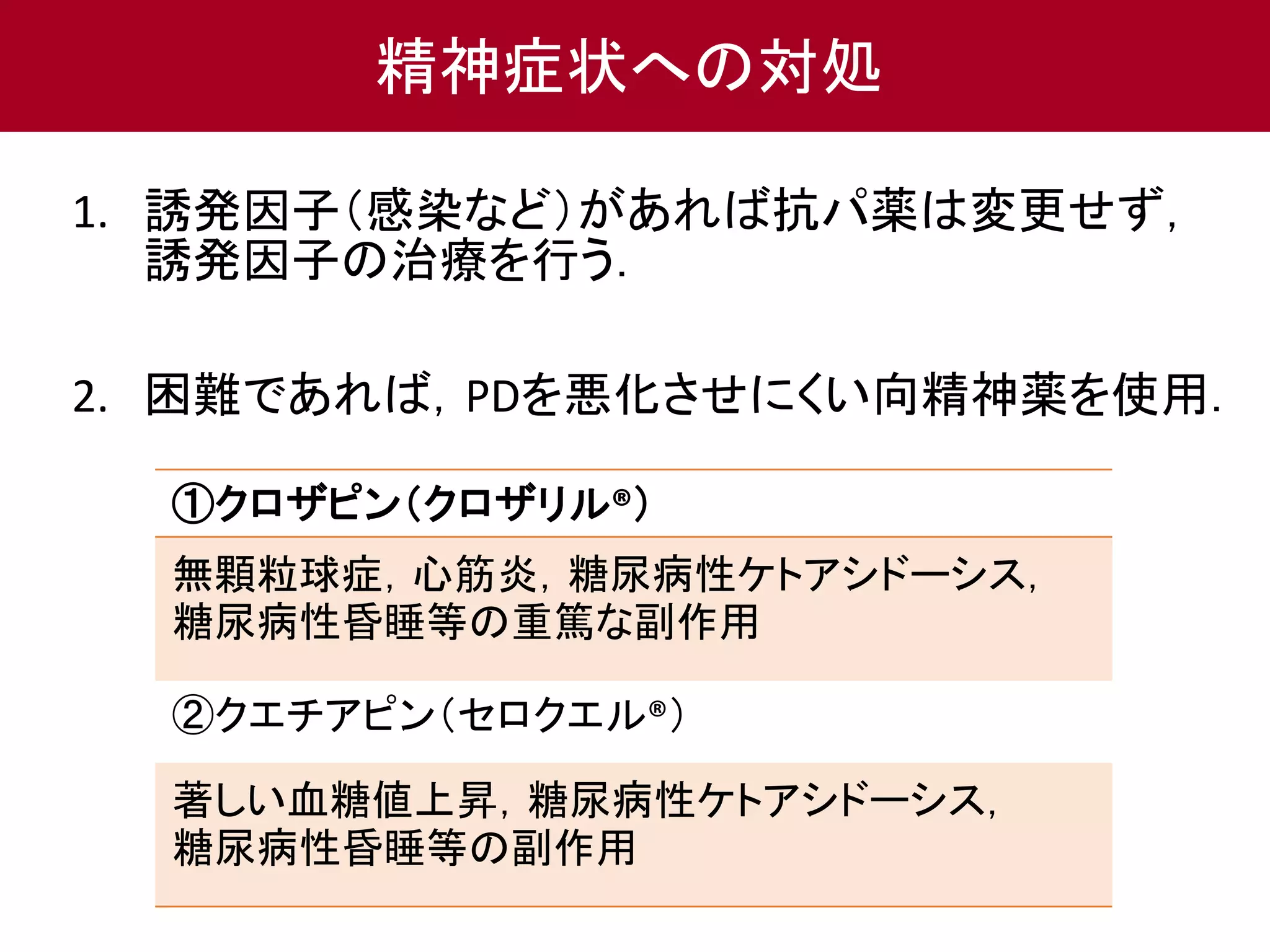 精神症状への対処 
1. 誘発因子（感染など）があれば抗パ薬は変更せず， 
誘発因子の治療を行う． 
2. 困難であれば，PDを悪化させにくい向精神薬を使用． 
①クロザピン（クロザリル®） 
無顆粒球症，心筋炎，糖尿病性ケトアシドーシス， 
糖尿病性昏睡等の重篤な副作用 
②クエチアピン（セロクエル®） 
著しい血糖値上昇，糖尿病性ケトアシドーシス， 
糖尿病性昏睡等の副作用 
 