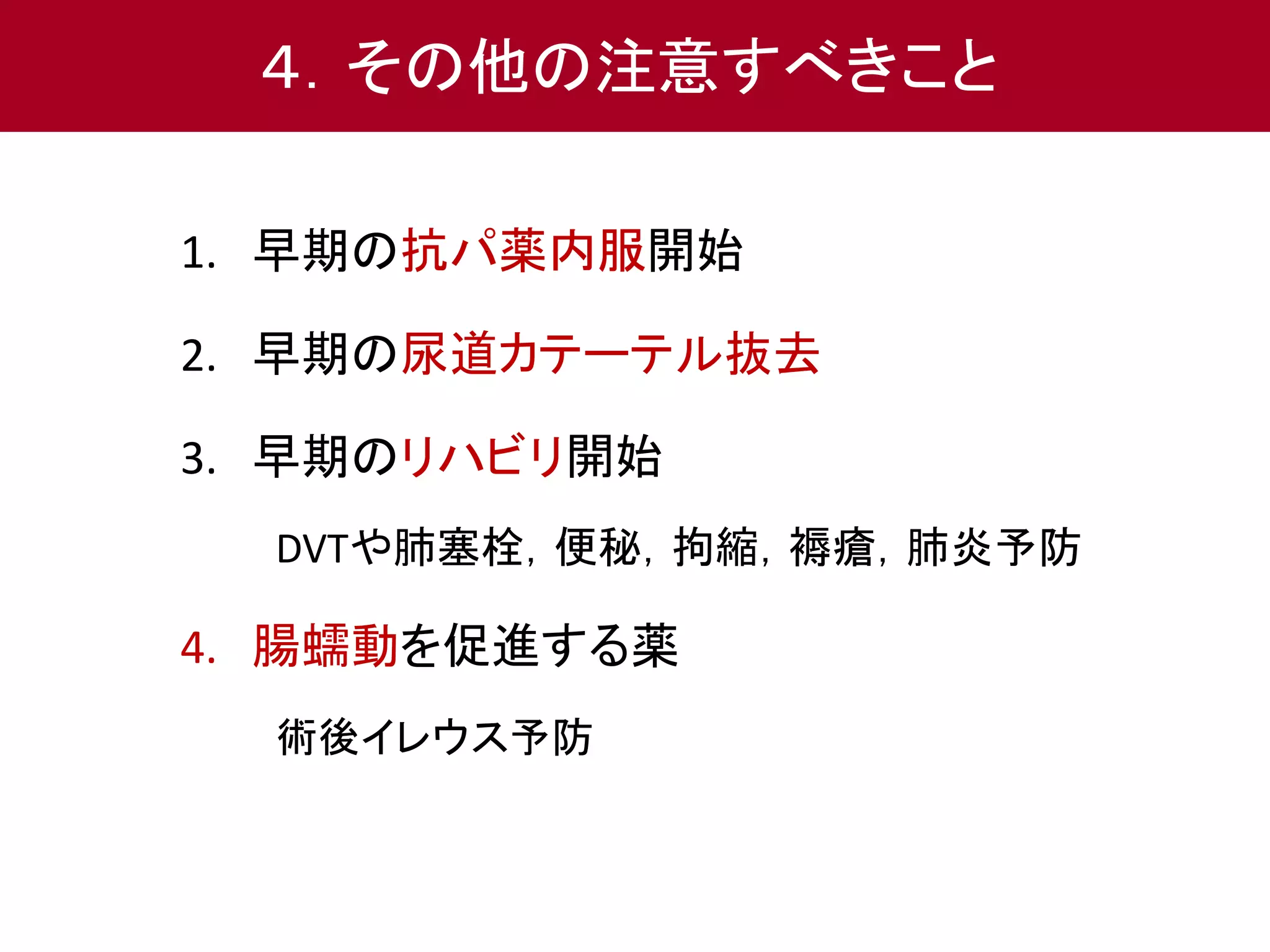 ４．その他の注意すべきこと 
1. 早期の抗パ薬内服開始 
2. 早期の尿道カテーテル抜去 
3. 早期のリハビリ開始 
DVTや肺塞栓，便秘，拘縮，褥瘡，肺炎予防 
4. 腸蠕動を促進する薬 
術後イレウス予防 
 
