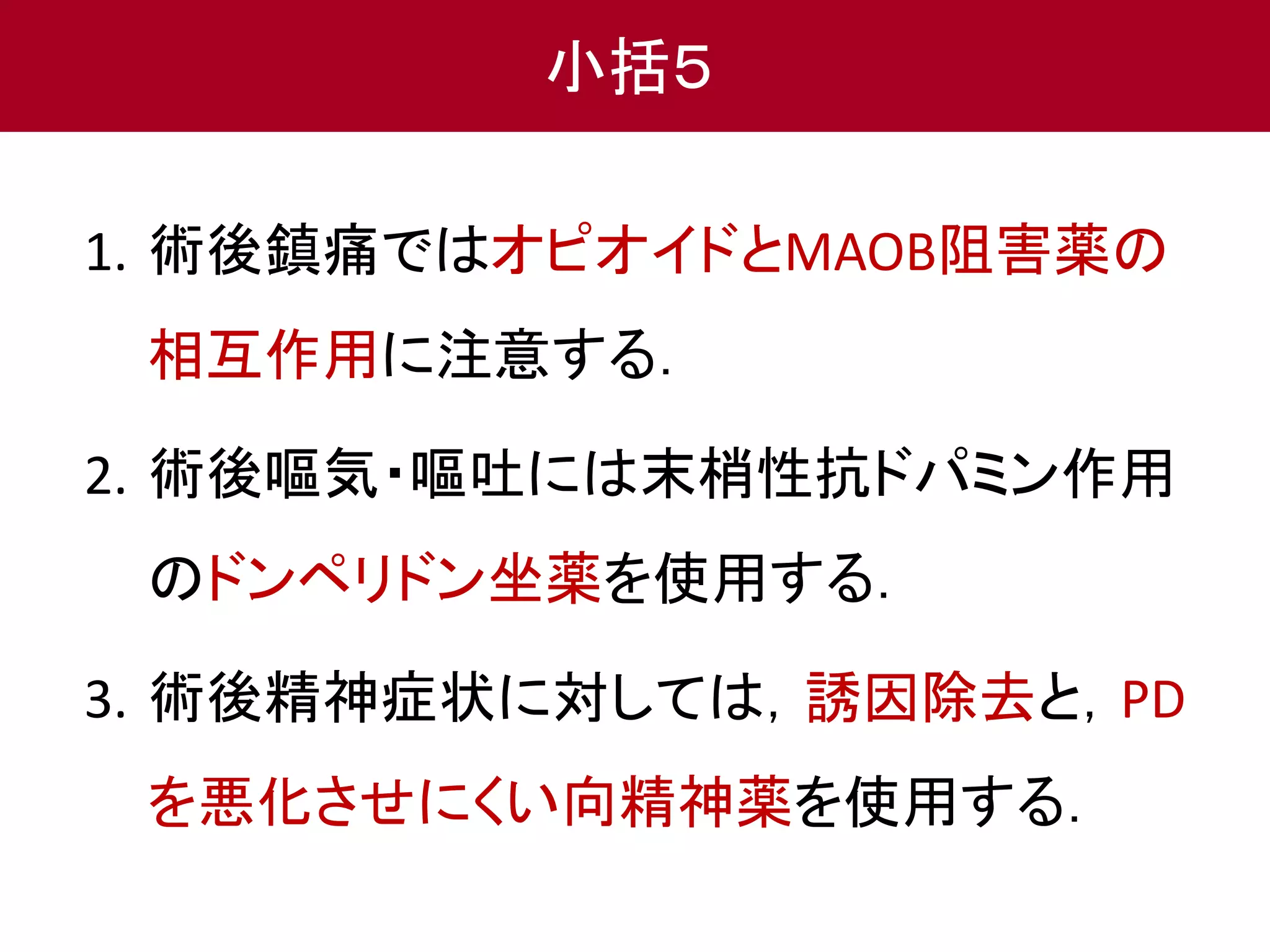 小括５ 
1. 術後鎮痛ではオピオイドとMAOB阻害薬の 
相互作用に注意する． 
2. 術後嘔気・嘔吐には末梢性抗ドパミン作用 
のドンペリドン坐薬を使用する． 
3. 術後精神症状に対しては，誘因除去と，PD 
を悪化させにくい向精神薬を使用する． 
 