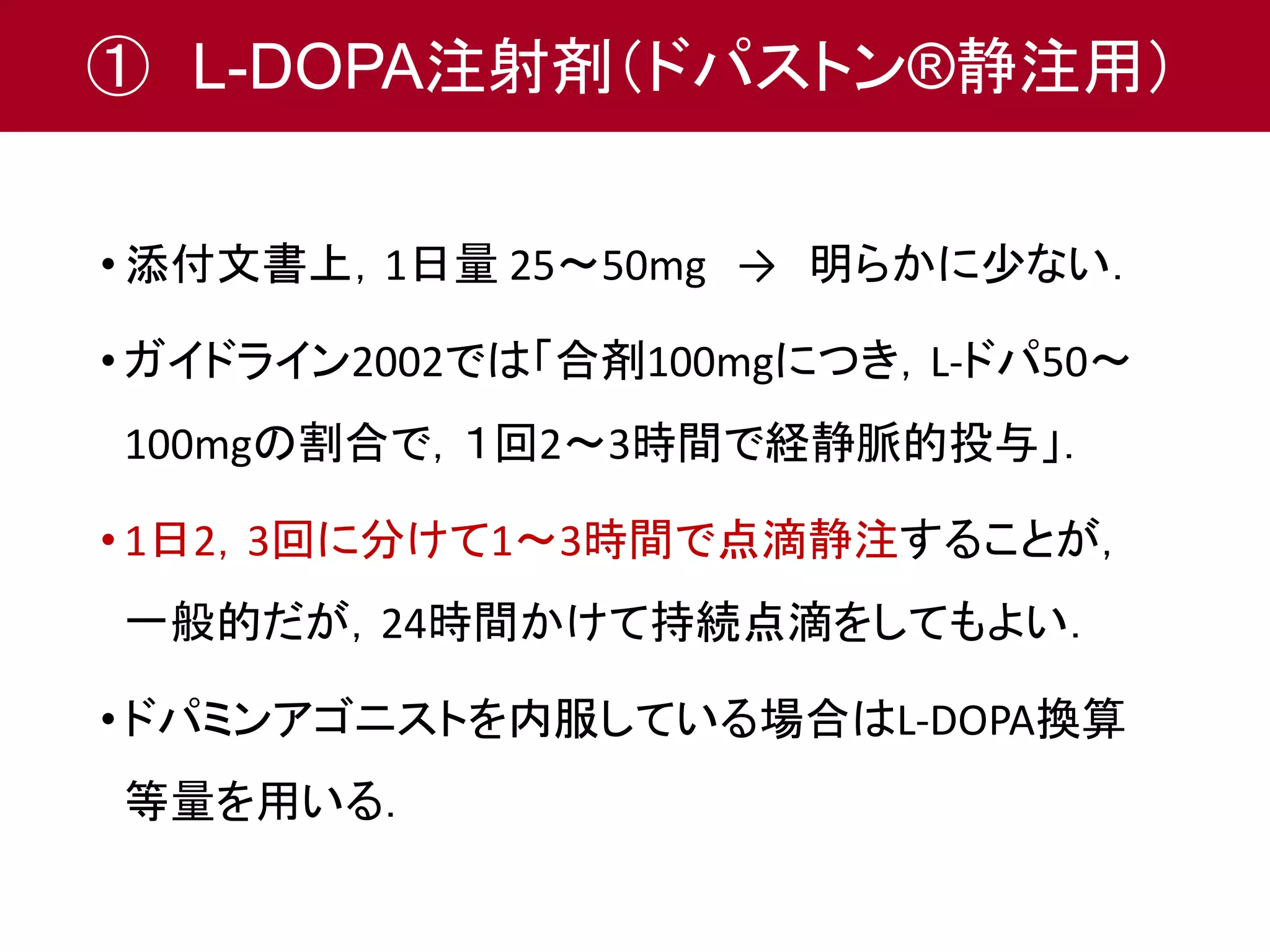 ① L-DOPA注射剤（ドパストン®静注用） 
• 添付文書上，1日量25～50mg → 明らかに少ない． 
• ガイドライン2002では「合剤100mgにつき，L-ドパ50～ 
100mgの割合で，１回2～3時間で経静脈的投与」． 
• 1日2，3回に分けて1～3時間で点滴静注することが， 
一般的だが，24時間かけて持続点滴をしてもよい． 
• ドパミンアゴニストを内服している場合はL-DOPA換算 
等量を用いる． 
 