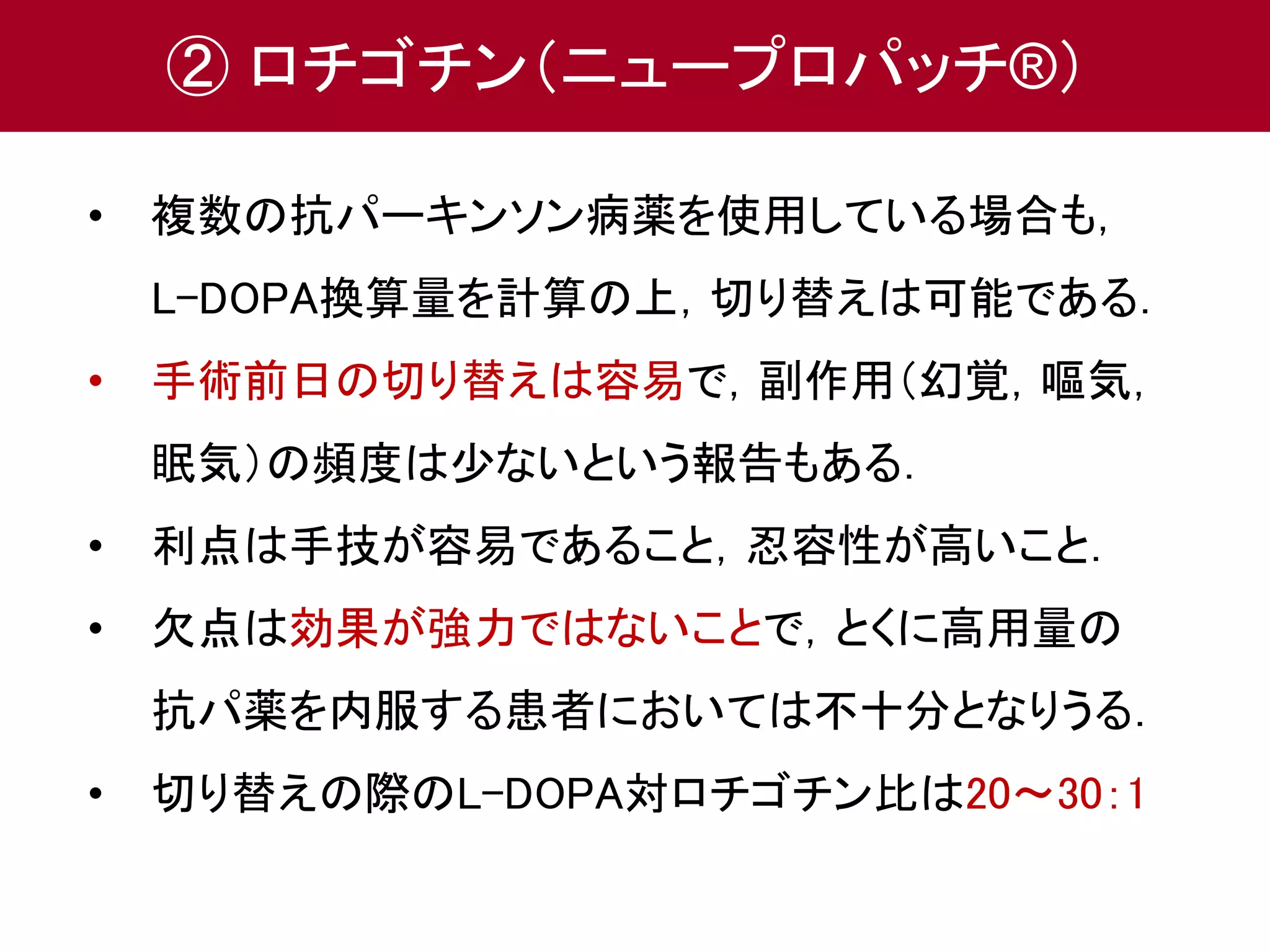 ② ロチゴチン（ニュープロパッチ®） 
• 複数の抗パーキンソン病薬を使用している場合も， 
L-DOPA換算量を計算の上，切り替えは可能である． 
• 手術前日の切り替えは容易で，副作用（幻覚，嘔気， 
眠気）の頻度は少ないという報告もある． 
• 利点は手技が容易であること，忍容性が高いこと． 
• 欠点は効果が強力ではないことで，とくに高用量の 
抗パ薬を内服する患者においては不十分となりうる． 
• 切り替えの際のL-DOPA対ロチゴチン比は20～30：1 
 