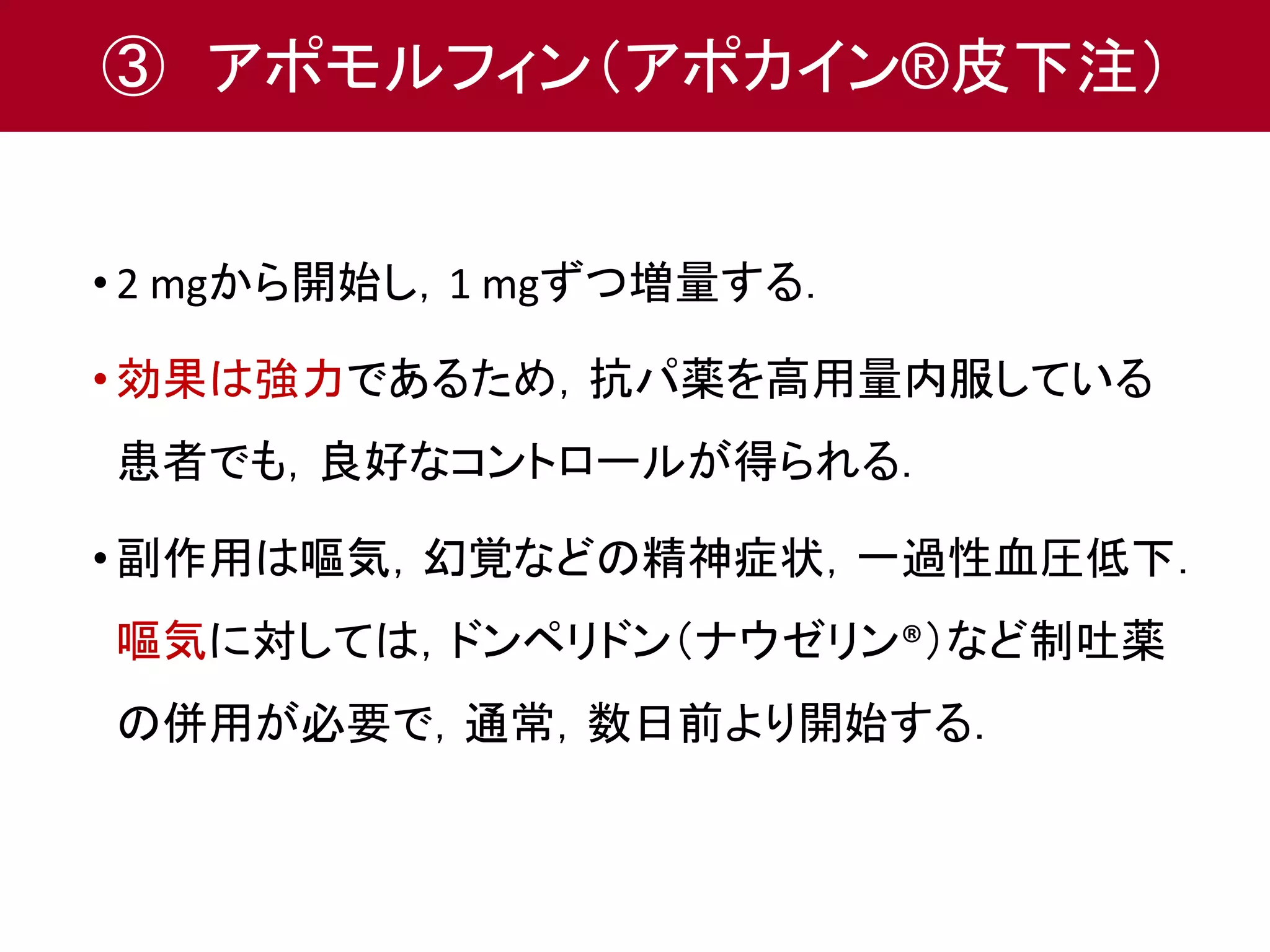 ③ アポモルフィン（アポカイン®皮下注） 
• 2 mgから開始し，1 mgずつ増量する． 
• 効果は強力であるため，抗パ薬を高用量内服している 
患者でも，良好なコントロールが得られる． 
• 副作用は嘔気，幻覚などの精神症状，一過性血圧低下． 
嘔気に対しては，ドンペリドン（ナウゼリン®）など制吐薬 
の併用が必要で，通常，数日前より開始する． 
 