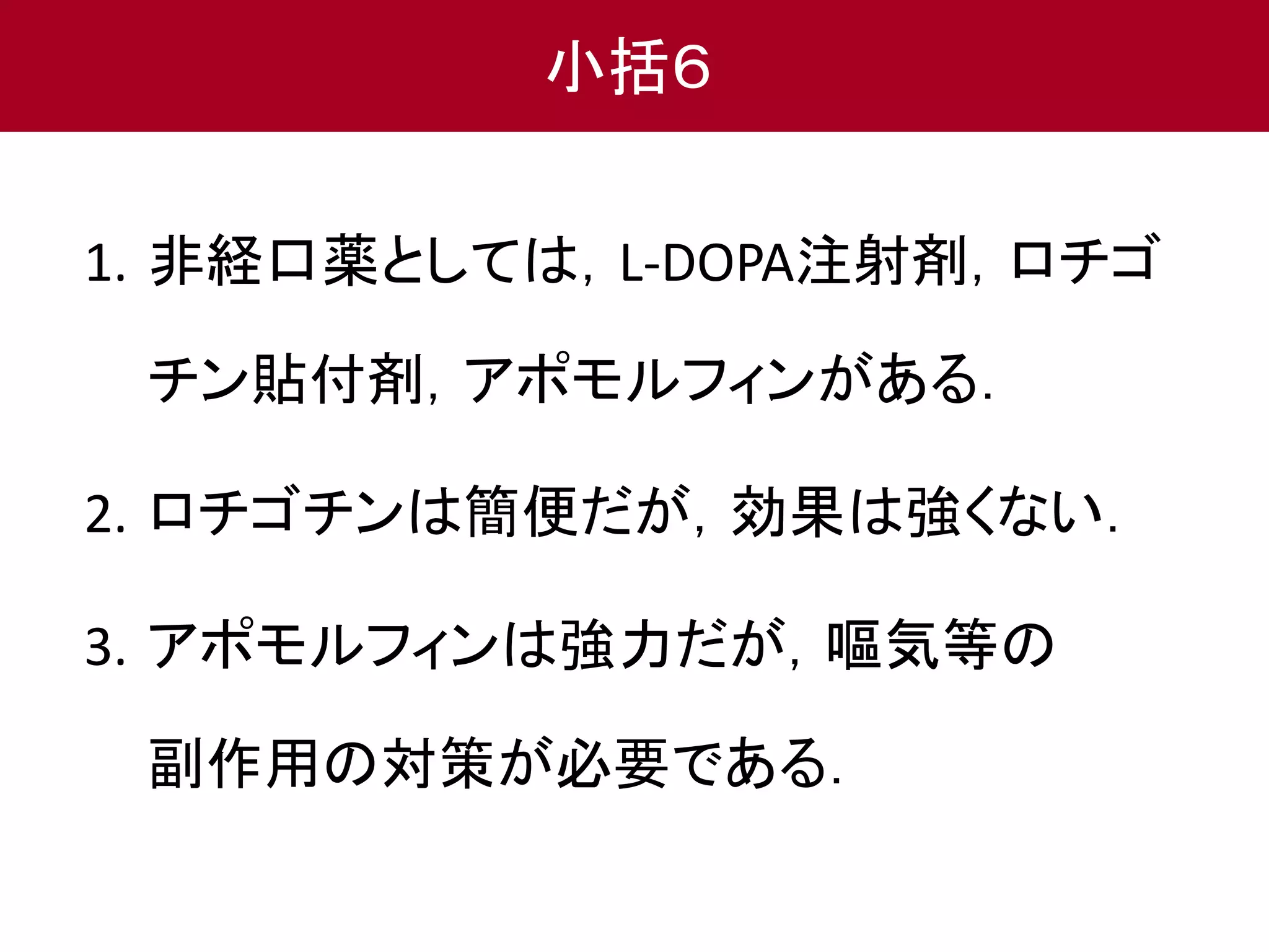 小括６ 
1. 非経口薬としては，L-DOPA注射剤，ロチゴ 
チン貼付剤，アポモルフィンがある． 
2. ロチゴチンは簡便だが，効果は強くない． 
3. アポモルフィンは強力だが，嘔気等の 
副作用の対策が必要である． 
 