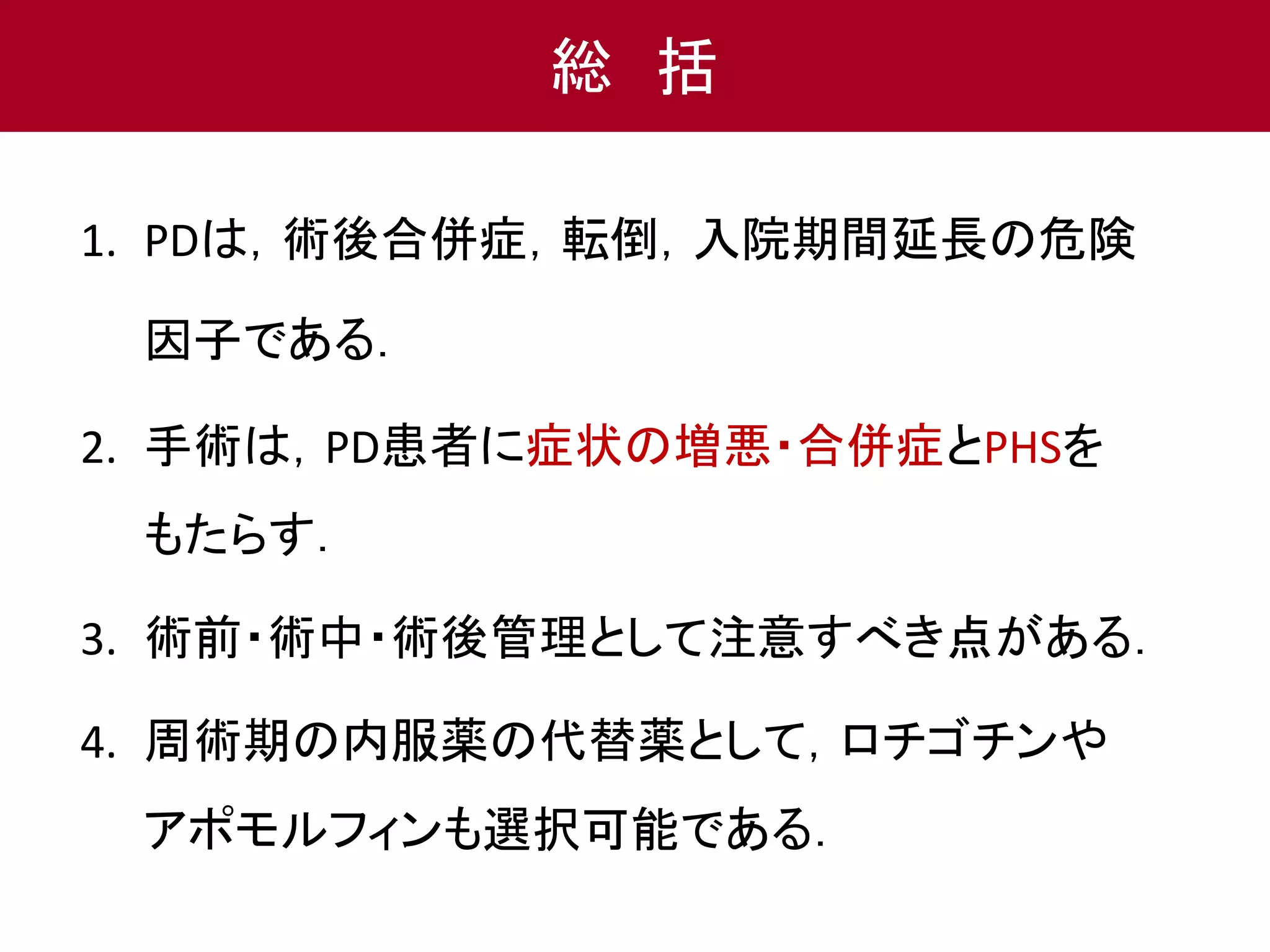 総括 
1. PDは，術後合併症，転倒，入院期間延長の危険 
因子である． 
2. 手術は，PD患者に症状の増悪・合併症とPHSを 
もたらす． 
3. 術前・術中・術後管理として注意すべき点がある． 
4. 周術期の内服薬の代替薬として，ロチゴチンや 
アポモルフィンも選択可能である． 
