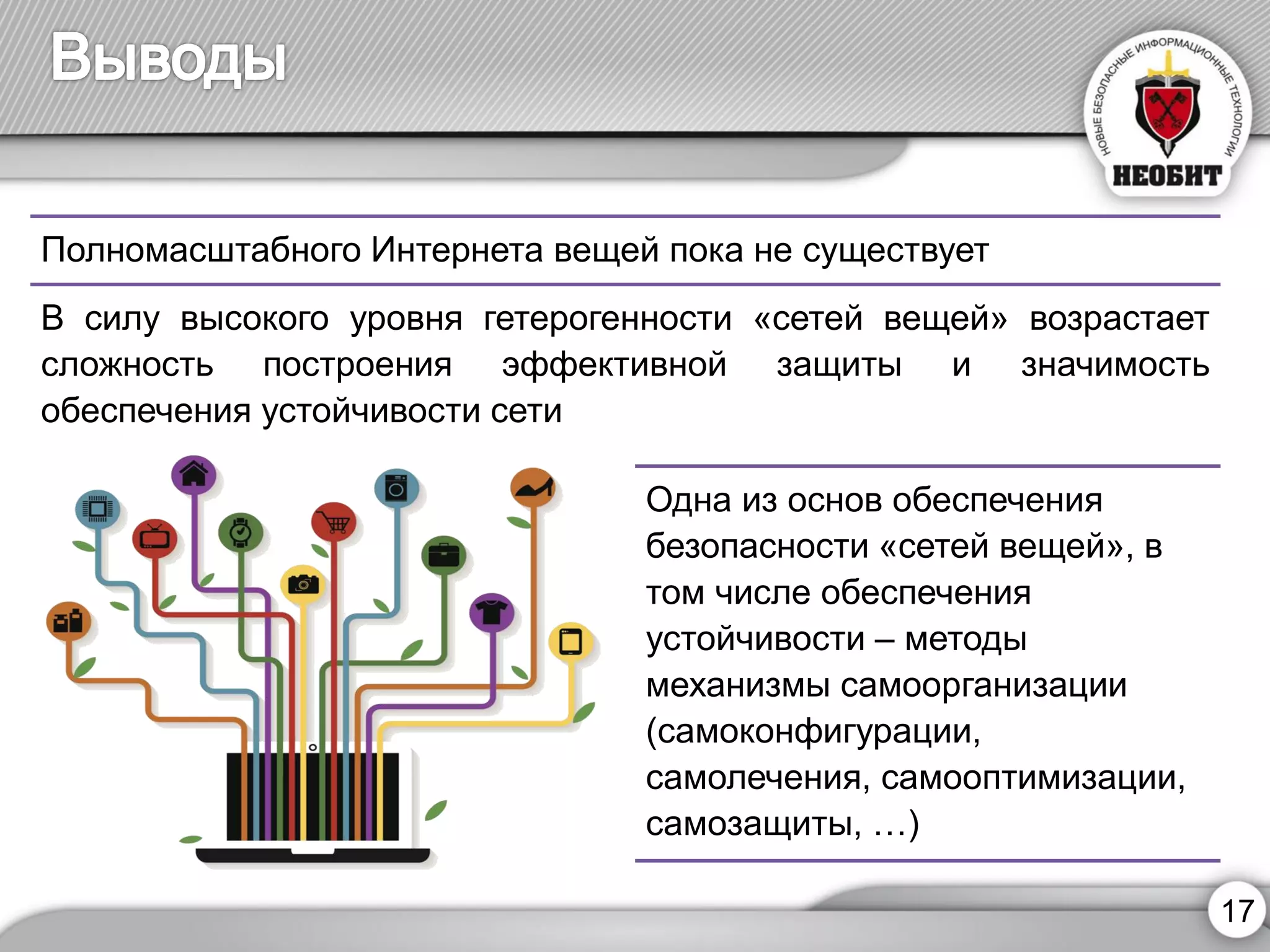 17 
Полномасштабного Интернета вещей пока не существует 
Всилувысокогоуровнягетерогенности«сетейвещей»возрастаетсложностьпостроенияэффективнойзащитыизначимостьобеспеченияустойчивостисети 
Одна из основ обеспечения безопасности «сетей вещей», в том числе обеспечения устойчивости –методы механизмы самоорганизации (самоконфигурации, самолечения, самооптимизации, самозащиты, …)  