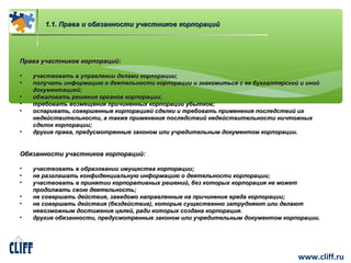 www.cliff.ru 
11..11.. ППрраавваа ии ооббяяззааннннооссттии ууччаассттннииккоовв ккооррппоорраацциийй 
ППрраавваа ууччаассттннииккоовв ккооррппоорраацциийй:: 
• ууччаассттввооввааттьь вв ууппррааввллееннииии ддееллааммии ккооррппооррааццииии;; 
• ппооллууччааттьь ииннффооррммааццииюю оо ддееяяттееллььннооссттии ккооррппооррааццииии ии ззннааккооммииттььссяя сс ееее ббууххггааллттееррссккоойй ии иинноойй 
ддооккууммееннттааццииеейй;; 
• ооббжжааллооввааттьь рреешшеенниияя ооррггаанноовв ккооррппооррааццииии;; 
• ттррееббооввааттьь ввооззммеещщеенниияя ппррииччииннеенннныыхх ккооррппооррааццииии ууббыыттккоовв;; 
• ооссппааррииввааттьь,, ссооввеерршшеенннныыее ккооррппооррааццииеейй ссддееллккии ии ттррееббооввааттьь ппррииммееннеенниияя ппооссллееддссттввиийй иихх 
ннееддееййссттввииттееллььннооссттии,, аа ттааккжжее ппррииммееннеенниияя ппооссллееддссттввиийй ннееддееййссттввииттееллььннооссттии ннииччттоожжнныыхх 
ссддееллоокк ккооррппооррааццииии;; 
• ддррууггииее ппрраавваа,, ппррееддууссммооттрреенннныыее ззааккоонноомм ииллии ууччррееддииттееллььнныымм ддооккууммееннттоомм ккооррппооррааццииии.. 
ООббяяззааннннооссттии ууччаассттннииккоовв ккооррппоорраацциийй:: 
• ууччаассттввооввааттьь вв ооббррааззооввааннииии ииммуущщеессттвваа ккооррппооррааццииии;; 
• ннее ррааззггллаашшааттьь ккооннффииддееннццииааллььннууюю ииннффооррммааццииюю оо ддееяяттееллььннооссттии ккооррппооррааццииии;; 
• ууччаассттввооввааттьь вв ппрриинняяттииии ккооррппооррааттииввнныыхх рреешшеенниийй,, ббеезз ккооттооррыыхх ккооррппоорраацциияя ннее ммоожжеетт 
ппррооддооллжжааттьь ссввооюю ддееяяттееллььннооссттьь;; 
• ннее ссооввеерршшааттьь ддееййссттввиияя,, ззааввееддооммоо ннааппррааввллеенннныыее ннаа ппррииччииннееннииее ввррееддаа ккооррппооррааццииии;; 
• ннее ссооввеерршшааттьь ддееййссттввиияя ((ббееззддееййссттввииее)),, ккооттооррыыее ссуущщеессттввеенннноо ззааттрруудднняяюютт ииллии ддееллааюютт 
ннееввооззммоожжнныымм ддооссттиижжееннииее ццееллеейй,, ррааддии ккооттооррыыхх ссооззддааннаа ккооррппоорраацциияя.. 
• ддррууггииее ооббяяззааннннооссттии,, ппррееддууссммооттрреенннныыее ззааккоонноомм ииллии ууччррееддииттееллььнныымм ддооккууммееннттоомм ккооррппооррааццииии.. 
 