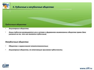 www.cliff.ru 
IIII.. ППууббллииччнныыее ии ннееппууббллииччнныыее ооббщщеессттвваа:: 
ППууббллииччнныыее ооббщщеессттвваа:: 
• ААккццииооннееррнныыее ооббщщеессттвваа;; 
• ААккццииии ппууббллииччнноо ррааззммеещщааююттссяя ииллии вв ууссттааввее ии ффииррммеенннноомм ннааииммееннооввааннииии ооббщщеессттвваа ппрряяммоо ддаанноо 
ууккааззааннииее ннаа ттоо,, ччттоо оонноо яяввлляяееттссяя ппууббллииччнныымм;; 
ННееппууббллииччнныыее ооббщщеессттвваа:: 
• ООббщщеессттвваа сс ооггррааннииччеенннноойй ооттввееттссттввееннннооссттььюю;; 
• ААккццииооннееррнныыее ооббщщеессттвваа,, ннее ооттввееччааюющщииее ппррииззннааккаамм ппууббллииччннооссттии;; 
 