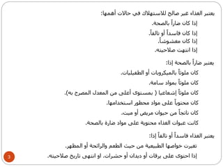 3 
يعتبر الغذاء غير صالح للاستهلاك في حالات أهمها: 
إذا كان ضاراً بالصحة. 
إذا كان فاسداً أو تالف اً. 
إذا كان مغشوش اً. 
إذا انتهت صلاحيته. 
يعتبر ضاراً بالصحة إذا: 
كان ملوثاً بالميكروبات أو الطفيليات. 
كان ملوثاً بمواد سامة. 
كان ملوثاً إشعاعيا ) بمستوى أعلى من المعدل المصرح به(. 
كان محتوياً على مواد محظور استخدامها. 
كان ناتجاً من حيوان مريض أو ميت. 
كانت عبوات الغذاء محتوية على مواد ضارة بالصحة. 
يعتبر الغذاء فاسداً أو تالفاً إذا: 
تغيرت خواصها الطبيعية من حيث الطعم والرائحة أو المظهر. 
إذا احتوى على يرقات أو ديدان أو حشرات. او انتهى تاريخ صلاحيته. 
 