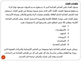 4 
مكونات الغذاء 
يحتوي الغذاء على العناصر الغذائية التي لا يستطيع جسم الحيوان تصنيعها نهائيا أو لا 
يستطيع تصنيعها بكميات كافية، الأمر الذي يحتم ضرورة تزويدها عن طريق الغذاء. تستعمل 
هذه العناصر الغذائية لإنتاج الطاقة، وللقيام بعمليات البناء والنمو والتكاثر، وصيانة الأنسجة. 
يعمل الغذاء على تزويدنا بالطاقة اللازمة والضرورية لاستمرار الحياة، وتقدر العناصر الغذائية 
اللازمة بحوالي 50 عنصر اصطلح على تقسيمها إلى 6 مجموعات هي: 
1. الماء 
2. الكربوهيدرات 
3. الدهون 
4. البروتينات 
5. الفيتامينات 
6. العناصر المعدنية 
ويمكن تعريف العناصر الغذائية بانها مجموعة من العناصر الكيميائية والمركبات العضوية التي 
يزودنا بها الطعام بمقادير مناسبة. وان أي نقص في أي من العناصر الغذائية عن احتياجات 
الجسم يؤدي إلى تغيرات وأعراض مرضية في الجسم. 
 