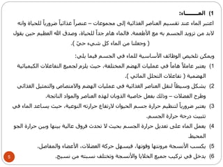 5 
1) المــــــــاء: 
اعتبر الماء عند تقسيم العناصر الغذائية إلى مجموعات – عنصراً غذائياً ضرورياً للحياة وانه 
لابد من تزويد الجسم به مع الأطعمة. فالماء هام جداً للحياة، وصدق الله العظيم حين يقول 
) وجعلنا من الماء كل شيء حيّ (. 
ويمكن تلخيص الوظائف الأساسية للماء في الجسم فيما يلي: 
1) يعتبر عاملاً هاماً في عمليات الهضم المختلفة، حيث يلزم لجميع التفاعلات الكيميائية 
الهضمية ) تفاعلات التحلل المائي (. 
2) يشكل وسيطاً لنقل العناصر الغذائية في عمليات الهضم والامتصاص والتمثيل الغذائي 
وطرح الفضلات – وذلك بفعل خاصية الذوبان لهذه العناصر والمواد الناتجة. 
3) يعتبر ضرورياً لتنظيم حرارة جسم الحيوان لارتفاع حرارته النوعية، حيث يساعد الماء في 
تثبيت درجة حرارة الجسم. 
4) يعمل الماء على تعديل حرارة الجسم بحيث لا تحدث فروق عالية بينها وبين حرارة الجو 
المحيط. 
5) يكسب الأنسجة مرونتها وقوتها، فيسهل حركة العضلات، الأعضاء والمفاصل. 
6) يدخل في تركيب جميع الخلايا والأنسجة وتختلف نسبته من نسيج. 
 
