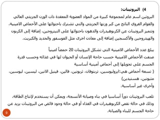 9 
4) البروتينات: 
البروتين اسم عام لمجموعة كبيرة من المواد العضوية المعقدة ذات الوزن الجزيئي العالي 
والقوام الغروي الناتج من كبر وزنها الجزيئي والتي تشترك باحتوائها على الأحماض الامينية، 
وتتميز البروتينات عن الكربوهيدرات والدهون باحتوائها على النيتروجين، إضافة إلى الكربون 
والهيدروجين والأكسجين إضافة إلى معادن اخرى مثل الفوسفور والحديد والكبريت. 
يبلغ عدد الأحماض الامينية التي تشكل البروتينات 20 حمضاً امينياً 
صنفت الأحماض الامينية حسب حاجة الإنسان أو الحيوان لها في غذائه وحسب قدرة 
الجسم على تحويلها إلى أحماض أمينية أساسية 
) تسعة أحماض هي:ايزوليوسين، تربتوفان، ثريونين، فالين، فينيل الانين، ليسين، ليوسين، 
مثيونين، هستيدين( 
وأخرى غير أساسية. 
تلعب البروتينات دوراً أساسيا في بناء وصيانة الأنسجة، ويمكن أن يستخدم لإنتاج الطاقة، 
وذلك في حالة نقص الكربوهيدرات في الغذاء أو في حالة وجود فائض من البروتينات يزيد عن 
حاجة الجسم للبناء والصيانة. 
 