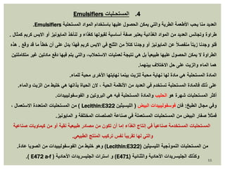 Emulsifiers 4. المستحـلبات 
.Emulsifiers العديد منا يحب الأطعمة الطرية والتي يمكن الحصول عليها باستخدام المواد المستحلبة 
طراوة وتجانس العديد من المواد الغذائية يعتبر صفة أساسية لقبولها كغذاء و لنأخذ المايونيز أو الايس كريم كمثال . 
فلو وجدنا زيتا منفصلاً عن المايونيز أو وجدنا كتلاً من الثلج في الايس كريم فهذا يدل على أن خط أ مًا قد وقع . هذه 
الطراوة لا يمكن الحصول عليها طبيعيا بل هي نتيجة لعمليات الاستحلاب، والتي يتم فيها دفع مادتين غير متكاملتين 
هما الماء والزيت على حل الاختلاف بينهما. 
المادة المستحلبة هي مادة لها نهاية محبة للزيت بينما نهايتها الأخرى محبة للماء. 
على ذلك فالمادة المستحلبة تستخدم في العديد من الأنظمة الحية ، لان الحياة بذاتها هي خليط من الزيت والماء. 
أكثر المستحلبات شهرة هو الحليب والمادة المستحلبة فيه هي البروتين و الفوسفوليبيدات. 
من المستحلبات المتعددة الاستعمال ، ) Lecithin:E وفي مجال الطبخ: فان فوسفوليبيدات البيض ) الليسيثين 322 
فمثلاً صفار البيض من المستحلبات المستعملة في صناعة الصلصات المختلفة و المايونيز. 
المستحلبات المستخدمة صناعيا في إنتاج الغذاء إما أن تكون من مصادر طبيعية نقية أو من كيماويات صناعية 
والتي لها تقريبا نفس تركيب المنتج الطبيعي. 
وهو خليط من الفوسفوليبيدات من الصويا عادة. )Lecithin:E من المستحلبات النموذجية الليسيثين ) 322 
.) E472 a-f ( و استرات الجليسريدات الأحادية )E وكذلك الجليسريدات الأحادية والثنائية ) 471 
11 
 