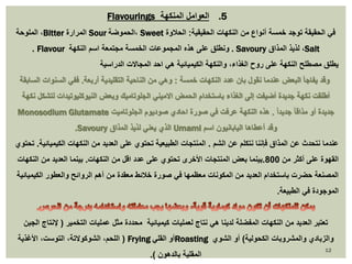 Flavourings 5. العوامل المنكهة 
الملوحة ،Bitter المرارة Sour الحموضة ، Sweet في الحقيقة توجد خمسة أنواع من النكهات الحقيقية: الحلاوة 
. Flavour ونطلق على هذه المجموعات الخمسة مجتمعة اسم النكهة . Savoury لذيذ المذاق ،Salt 
يطلق مصطلح النكهة على روح الغذاء، والنكهة الكيميائية هي احد المجالات الدراسية 
وقد يفاجأ البعض عندما نقول بان عدد النكهات خمسة : وهي من الناحية التقليدية أربعة. ففي السنوات السابقة 
أطلقت نكهة جديدة أضيفت إلى الغذاء باستخدام الحمض الاميني الجلوتاميك وبعض النيوكليوتيدات لتشكل نكهة 
Monosodium Glutamate جديدة أو مذاقا جديداً . هذه النكهة عرفت في صورة احادي صوديوم الجلوتاميت 
.Savoury الذي يعني لذيذ المذاق Umami وقد أعطاها اليابانيون اسم 
عندما نتحدث عن المذاق فإننا نتكلم عن الشم . المنتجات الطبيعية تحتوي على العديد من النكهات الكيميائية. تحتوي 
القهوة على أكثر من 800 .بينما بعض المنتجات الأخرى تحتوي على عدد اقل من النكهات. بينما العديد من النكهات 
المصنعة حضرت باستخدام العديد من المكونات معظمها في صورة خلائط معقدة من أهم الروائح والعطور الكيميائية 
الموجودة في الطبيعة. 
تعتبر العديد من النكهات المفضلة لدينا هي نتاج لعمليات كيميائية محددة مثل عمليات التخمير ) لإنتاج الجبن 
اللحم، الشوكولاتة، التوست، الأغذية ( Frying أو القلي Roasting والزبادي والمشروبات الكحولية( أو الشوي 
المقلية بالدهون (. 
12 
 