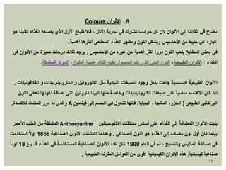 Colours 6. الألوان 
نحتاج في غذائنا إلى الألوان لان كل حواسنا تشارك في تجربة الأكل ، فالانطباع الأول الذي يصنعه الغذاء علينا هو 
عبارة عن خليط من الأحاسيس ويشكل اللون ومظهر الغذاء السطحي أكثرها أهمية. 
في بعض المطابخ يلعب اللون دوراً أكثر أهمية من غيره من الأحاسيس . يوجد ثلاث درجات مميزة من الألوان في 
الغذاء : الألوان الطبيعية، اللون البني الذي يتم الحصول عليه أثناء عملية الطبخ ، المواد المضافة. 
الألوان الطبيعية الأساسية جاءت بفعل وجود الصبغات النباتية مثل الكلوروفيل و الكاروتينوئيدات و الفلافونيدات . 
لقد كان الاهتمام منصبا على صبغات الكاروتينئيدات وخاصة منها البيتا كاروتين التي إضافة لكونها تعطي اللون 
والذي له دور المضاد للأكسدة. A البرتقالي الطبيعي ) الجزر، المانجا ، البابايا( فإنها تتحول في الجسم إلى فيتامين 
المشتقة من العنب الأحمر Anthocyanine بنيت الألوان المضافة إلى الغذاء على أساس مشتقات الانثوسيانين 
بينما كان أول لون مضاف إلى الغذاء هو اللون الصناعي . وعندما اكتشفت الألوان الصناعية 1856 اولاً استخدمت 
في صناعة الملابس والنسيج ، ثم في العام 1900 كان عدد الألوان الصناعية المستخدمة في الغذاء قد بلغ 18 لونا صناعيا كيميائي ا.ً هذه الألوان الكيميائية أقوى من العوامل الملونة الطبيعية . 
13 
 