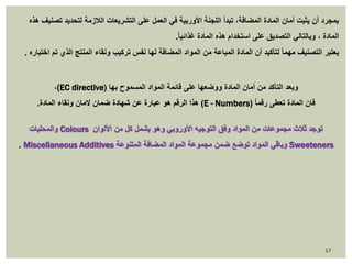 بمجرد أن يثبت أمان المادة المضافة، تبدأ اللجنة الأوربية في العمل على التشريعات اللازمة لتحديد تصنيف هذه 
المادة ، وبالتالي التصديق على استخدام هذه المادة غذائي ا.ً 
يعتبر التصنيف مهما لتأكيد أن المادة المباعة من المواد المضافة لها نفس تركيب ونقاء المنتج الذي تم اختباره . 
،)EC directive) وبعد التأكد من أمان المادة ووضعها على قائمة المواد المسموح بها 
هذا الرقم هو عبارة عن شهادة ضمان لامان ونقاء المادة. )E - Numbers( فان المادة تعطى رقما 
والمحليات Colours توجد ثلاث مجموعات من المواد وفق التوجيه الأوروبي وهو يشمل كل من الألوان 
. Miscellaneous Additives وباقي المواد توضع ضمن مجموعة المواد المضافة المتنوعة Sweeteners 
17 
