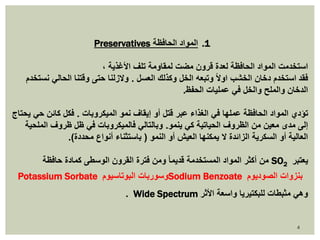 4 
Preservatives 1. المواد الحافظة 
استخدمت المواد الحافظة لعدة قرون مضت لمقاومة تلف الأغذية ، 
فقد استخدم دخان الخشب اولاً وتبعه الخل وكذلك العسل . ولازلنا حتى وقتنا الحالي نستخدم 
الدخان والملح والخل في عمليات الحفظ. 
تؤدي المواد الحافظة عملها في الغذاء عبر قتل أو إيقاف نمو الميكروبات . فكل كائن حي يحتاج 
إلى مدى معين من الظروف الحياتية كي ينمو. وبالتالي فالميكروبات في ظل ظروف الملحية 
العالية أو السكرية الزائدة لا يمكنها العيش أو النمو ) باستثناء أنواع محددة(. 
من أكثر المواد المستخدمة قديما ومن فترة القرون الوسطى كمادة حافظة SO يعتبر 2 
Potassium Sorbate وسوربات البوتاسيوم Sodium Benzoate بنزوات الصوديوم 
. Wide Spectrum وهي مثبطات للبكتيريا واسعة الأثر 
 