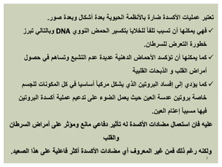 تعتبر عمليات الأكسدة ضارة بالأنظمة الحيوية بعدة أشكال وبعدة صور. 
وبالتالي تبرز DNA فهي يمكنها أن تسبب تلفا للخلايا بتكسير الحمض النووي  
خطورة التعرض للسرطان. 
كما يمكنها أن تؤكسد الأحماض الدهنية عديدة عدم التشبع وتساهم في حصول  
أمراض القلب و الذبحات القلبية 
كما يؤدي إلى إفساد البروتين الذي يشكل مركبا أساسيا في كل المكونات للجسم  
خاصة بروتين عدسة العين حيث يعمل الضوء على تدعيم عملية أكسدة البروتين 
فيها مسببا إعتام العين. 
عليه فان استعمال مضادات الأكسدة له تأثير دفاعي مانع ومؤثر على أمراض السرطان 
7 
والقلب 
ولكنه رغم ذلك فمن غير المعروف أي مضادات الأكسدة أكثر فاعلية على هذا الصعيد. 
 