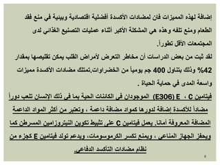 إضافة لهذه المميزات فان لمضادات الأكسدة أفضلية اقتصادية وبيئية في منع فقد 
الطعام ومنع تلفه وهذه هي المشكلة الأكبر أثناء عمليات التصنيع الغذائي لدى 
المجتمعات الأقل تطور اً. 
لقد ثبت من بعض الدراسات أن مخاطر التعرض لأمراض القلب يمكن تقليصها بمقدار 
%42 وذلك بتناول 400 جم يوميا من الخضراوات.تمتلك مضادات الأكسدة مميزات 
واسعة المدى في حماية الحياة . 
الموجودان في الكائنات الحية بما في ذلك الإنسان تلعب دوراً (E306) E ، C فيتامين 
مضاداً للأكسدة إضافة لدورها كمواد مضافة داعمة ، وتعتبر من أكثر المواد الداعمة 
على تثبيط تكوين النيتروزامين المسرطن كما C المضافة المعروفة أمانا. يعمل فيتامين 
كجزء من E ويحفز الجهاز المناعي ، ويمنع تكسر الكرموسومات، ويدعم تولد فيتامين 
نظام مضادات التأكسد الدفاعي. 
8 
 