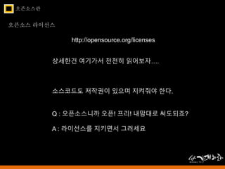 오픈소스란 
오픈소스 라이선스 
http://opensource.org/licenses 
상세한건 여기가서 천천히 읽어보자…. 
소스코드도 저작권이 있으며 지켜줘야 한다. 
Q : 오픈소스니까 오픈! 프리! 내맘대로 써도되죠? 
A : 라이선스를 지키면서 그러세요 
 