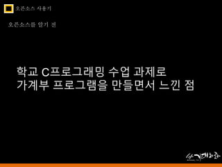 오픈소스 사용기 
오픈소스를 알기 전 
학교 C프로그래밍 수업 과제로 
가계부 프로그램을 만들면서 느낀 점 
 