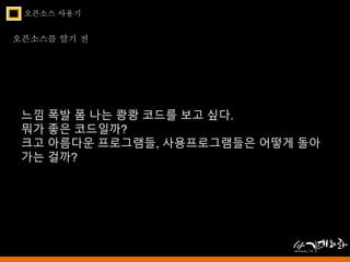 오픈소스 사용기 
오픈소스를 알기 전 
느낌 폭발 폼 나는 쾅쾅 코드를 보고 싶다. 
뭐가 좋은 코드일까? 
크고 아름다운 프로그램들, 사용프로그램들은 어떻게 돌아 
가는 걸까? 
 