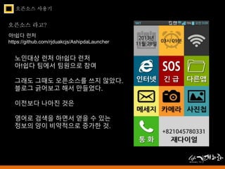 오픈소스 사용기 
오픈소스 라고? 
아!쉽다 런처 
https://github.com/rjduakcjs/AshipdaLauncher 
노인대상 런처 아!쉽다 런처 
아!쉽다 팀에서 팀원으로 참여 
그래도 그때도 오픈소스를 쓰지 않았다. 
블로그 긁어보고 해서 만들었다. 
이전보다 나아진 것은 
영어로 검색을 하면서 얻을 수 있는 
정보의 양이 비약적으로 증가한 것. 
 