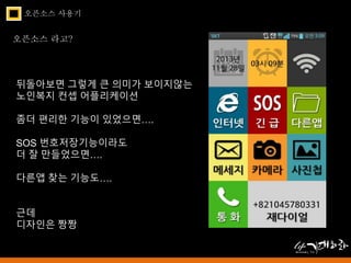 오픈소스 사용기 
오픈소스 라고? 
뒤돌아보면 그렇게 큰 의미가 보이지않는 
노인복지 컨셉 어플리케이션 
좀더 편리한 기능이 있었으면…. 
SOS 번호저장기능이라도 
더 잘 만들었으면…. 
다른앱 찾는 기능도…. 
근데 
디자인은 짱짱 
 