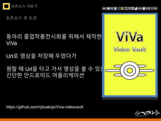오픈소스 사용기 
오픈소스 첫 도전 
동아리 졸업작품전시회를 위해서 제작한 
ViVa 
Url로 영상을 저장해 두었다가 
원할 때 Url을 타고 가서 영상을 볼 수 있는 
간단한 안드로이드 어플리케이션 
https://github.com/rjduakcjs/Viva-videovault 
 