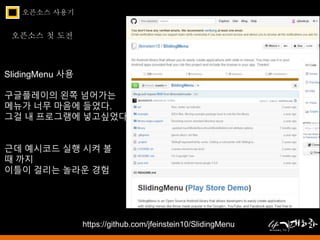 오픈소스 사용기 
오픈소스 첫 도전 
SlidingMenu 사용 
구글플레이의 왼쪽 넘어가는 
메뉴가 너무 마음에 들었다. 
그걸 내 프로그램에 넣고싶었다. 
근데 예시코드 실행 시켜 볼 
때 까지 
이틀이 걸리는 놀라운 경험 
https://github.com/jfeinstein10/SlidingMenu 
 