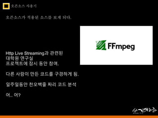 오픈소스 사용기 
오픈소스가 적용된 소스를 보게 되다. 
Http Live Streaming과 관련된 
대학원 연구실 
프로젝트에 잠시 동안 참여. 
다른 사람이 만든 코드를 구경하게 됨. 
일주일동안 천오백줄 짜리 코드 분석 
어.. 어? 
 