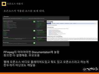 오픈소스 사용기 
오픈소스가 적용된 소스를 보게 되다. 
FFmpeg의 어마어마한 Documentation에 놀람 
찾으면 다 설명해줌. 우오오옹 
웹에 오픈소스 비디오 플레이어도있고 뭐도 있고 오픈소스라고 하는게 
한두개가 아닌것도 깨달음 
 