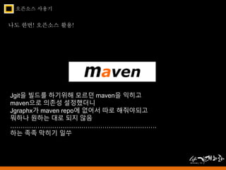 오픈소스 사용기 
나도 한번! 오픈소스 활용! 
Jgit을 빌드를 하기위해 모르던 maven을 익히고 
maven으로 의존성 설정했더니 
Jgraphx가 maven repo에 없어서 따로 해줘야되고 
뭐하나 원하는 대로 되지 않음 
……………………………………………………………. 
하는 족족 막히기 일쑤 
 