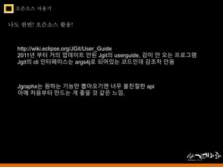 오픈소스 사용기 
나도 한번! 오픈소스 활용! 
http://wiki.eclipse.org/JGit/User_Guide 
2011년 부터 거의 업데이트 안된 Jgit의 userguide, 감이 안 오는 프로그램 
Jgit의 cli 인터페이스는 args4j로 되어있는 코드인데 감조차 안옴 
Jgraphx는 원하는 기능만 뽑아오기엔 너무 불친절한 api 
아예 처음부터 만드는 게 좋을 것 같은 느낌. 
 