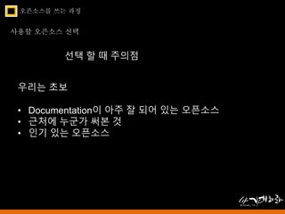 오픈소스를 쓰는 과정 
사용할 오픈소스 선택 
선택 할 때 주의점 
우리는 초보 
• Documentation이 아주 잘 되어 있는 오픈소스 
• 근처에 누군가 써본 것 
• 인기 있는 오픈소스 
 