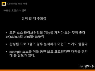 오픈소스를 쓰는 과정 
사용할 오픈소스 선택 
선택 할 때 주의점 
• 오픈 소스 라이브러리의 기능을 가져다 쓰는 것이 좋다 
ex)stdio.h의 printf를 쓰듯이 
• 완성된 프로그램의 경우 분석하기 어렵고 쓰기도 힘들다 
• example 소스를 이틀 동안 봐도 모르겠다면 대책을 생각 
해 볼 필요가 있다. 
 
