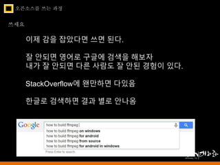 오픈소스를 쓰는 과정 
쓰세요 
이제 감을 잡았다면 쓰면 된다. 
잘 안되면 영어로 구글에 검색을 해보자 
내가 잘 안되면 다른 사람도 잘 안된 경험이 있다. 
StackOverflow에 왠만하면 다있음 
한글로 검색하면 결과 별로 안나옴 
 