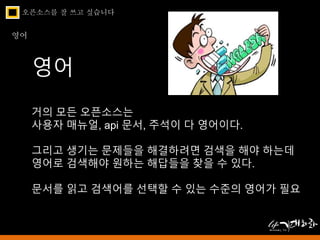 오픈소스를 잘 쓰고 싶습니다 
영어 
영어 
거의 모든 오픈소스는 
사용자 매뉴얼, api 문서, 주석이 다 영어이다. 
그리고 생기는 문제들을 해결하려면 검색을 해야 하는데 
영어로 검색해야 원하는 해답들을 찾을 수 있다. 
문서를 읽고 검색어를 선택할 수 있는 수준의 영어가 필요 
 