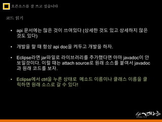 오픈소스를 잘 쓰고 싶습니다 
코드 읽기 
• api 문서에는 많은 것이 쓰여있다 (상세한 것도 있고 상세하지 않은 
것도 있다) 
• 개발을 할 때 항상 api doc을 켜두고 개발을 하자. 
• Eclipse라면 jar파일로 라이브러리를 추가했다면 아마 javadoc이 안 
보일것이다. 이럴 때는 attach source로 원래 소스를 붙여서 javadoc 
과 원래 코드를 보자. 
• Eclipse에서 ctrl을 누른 상태로 메소드 이름이나 클래스 이름을 클 
릭하면 원래 소스로 갈 수 있다! 
 