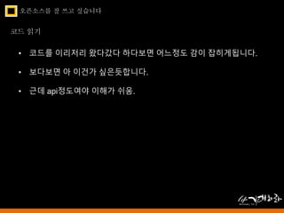 오픈소스를 잘 쓰고 싶습니다 
코드 읽기 
• 코드를 이리저리 왔다갔다 하다보면 어느정도 감이 잡히게됩니다. 
• 보다보면 아 이건가 싶은듯합니다. 
• 근데 api정도여야 이해가 쉬움. 
 