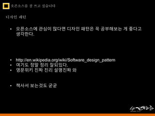 오픈소스를 잘 쓰고 싶습니다 
디자인 패턴 
• 오픈소스에 관심이 많다면 디자인 패턴은 꼭 공부해보는 게 좋다고 
생각한다. 
• http://en.wikipedia.org/wiki/Software_design_pattern 
• 여기도 정말 정리 잘되있다. 
• 영문위키 진짜 진리 설명진짜 와 
• 책사서 보는것도 굳굳 
 