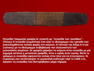 Πινακίδα Γραμμικής γραφής Β, γνωστή ως ''πινακίδα των τριπόδων''. 
(Πύλος) Η πινακίδα ονομάστηκε έτσι από το ιδεόγραμμα του τρίποδα που 
επαναλαμβάνεται πολλές φορές στο κείμενο. Η ταύτιση της λέξης ti-ri-po 
(τρίπους) με το ιδεόγραμμα επιβεβαίωσε την ελληνικότητα των 
μυκηναϊκών κειμένων. Οι γραφείς χάραζαν το κείμενο στην πινακίδα με μία 
αιχμηρή οστέινη η μεταλλική γραφίδα, όταν ο πηλός ήταν νωπός. Μετά το 
γράψιμο οι πινακίδες αφήνονταν απλώς στον ήλιο για να στεγνώσουν. Οι 
πυρκαγιές που κατέστρεψαν τα μυκηναϊκά ανάκτορα περί το 1200 π.Χ., 
έψησαν τις πινακίδες που διατηρήθηκαν μέχρι σήμερα. 
 