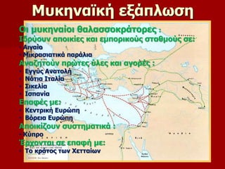 Μυκηναϊκή εξάπλωση 
Οι μυκηναίοι θαλασσοκράτορες : 
Ιδρύουν αποικίες και εμπορικούς σταθμούς σε: 
• Αιγαίο 
• Μικρασιατικά παράλια 
Αναζητούν πρώτες ύλες και αγορές : 
• Εγγύς Ανατολή 
• Νότια Ιταλία 
• Σικελία 
• Ισπανία 
Επαφές με: 
• Κεντρική Ευρώπη 
• Βόρεια Ευρώπη 
Αποικίζουν συστηματικά : 
• Κύπρο 
Έρχονται σε επαφή με: 
• Το κράτος των Χετταίων 
 