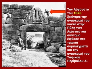 Τον Αύγουστο 
του 1876 
ξεκίνησε την 
ανασκαφή του 
κοντά στην 
Πύλη των 
Λεόντων και 
σύντομα 
έφθασε στα 
ταφικά 
συμπλέγματα 
και την 
ανασκαφή του 
Ταφικού 
Περίβολου Α'. 
 