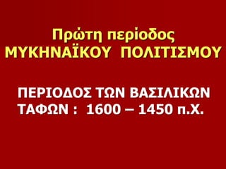 Πρώτη περίοδος 
ΜΥΚΗΝΑΪΚΟΥ ΠΟΛΙΤΙΣΜΟΥ 
ΠΕΡΙΟΔΟΣ ΤΩΝ ΒΑΣΙΛΙΚΩΝ 
ΤΑΦΩΝ : 1600 – 1450 π.Χ. 
 