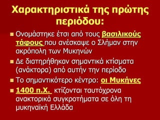 Χαρακτηριστικά της πρώτης 
περιόδου: 
 Ονομάστηκε έτσι από τους βασιλικούς 
τάφους που ανέσκαψε ο Σλήμαν στην 
ακρόπολη των Μυκηνών 
 Δε διατηρήθηκαν σημαντικά κτίσματα 
(ανάκτορα) από αυτήν την περίοδο 
 Το σημαντικότερο κέντρο: οι Μυκήνες 
 1400 π.Χ. κτίζονται ταυτόχρονα 
ανακτορικά συγκροτήματα σε όλη τη 
μυκηναϊκή Ελλάδα 
 