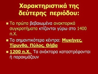 Χαρακτηριστικά της 
δεύτερης περιόδου: 
 Τα πρώτα βεβαιωμένα ανακτορικά 
συγκροτήματα κτίζονται γύρω στο 1400 
π.Χ. 
 Τα σημαντικότερα κέντρα: Μυκήνες, 
Τίρυνθα, Πύλος, Θήβα 
 1200 π.Χ. Τα ανάκτορα καταστρέφονται 
ή παρακμάζουν 
 