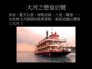 大河之戀皇后號 
美食、藍天白雲、夜晚涼風，八里、關渡，一 
次收齊大河發展的經典景點，重新認識台灣第 
三大河！ 
 