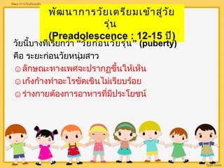 พัฒนาการวัยเตรียมเข้าสู่วัย 
รุ่น 
(Preadolescence : 12-15 ปี) 
พัոาการวัยมัธยมต้น 
วัยนบี้างทเีรียกว่า “วัยก่อนวัยรุ่น” (puberty) 
คือ ระยะก่อนวัยหนุ่มสาว 
☺ลักษณะทางเพศจะปรากฏขึ้นใหเ้ห็น 
☺เก้งก้างทำาอะไรขัดเขินไมเ่รียบร้อย 
☺ร่างกายต้องการอาหารที่มีประโยชน์ 
 